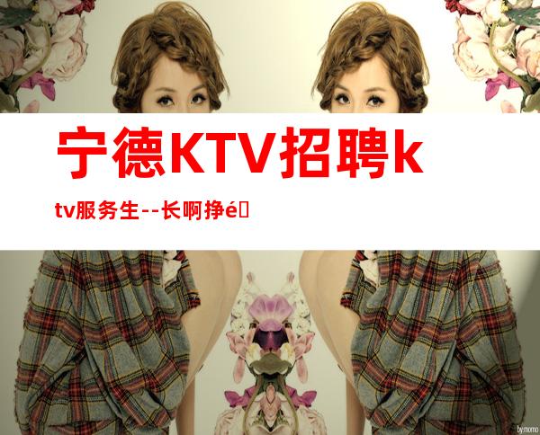 宁德KTV招聘ktv服务生--长啊挣钱靠智商