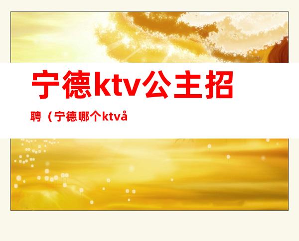 宁德ktv公主招聘（宁德哪个ktv公主多）