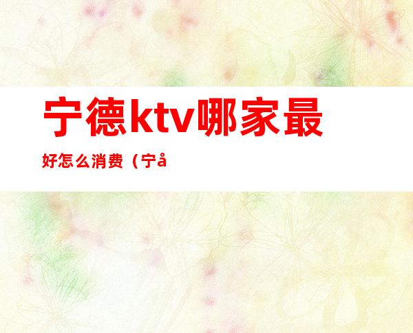 宁德ktv哪家最好怎么消费（宁德最好的ktv在哪里）