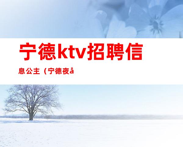 宁德ktv招聘信息公主（宁德夜场招聘包房公主）