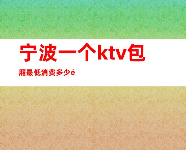 宁波一个ktv包厢最低消费多少钱（宁波一个ktv包厢最低消费多少钱）