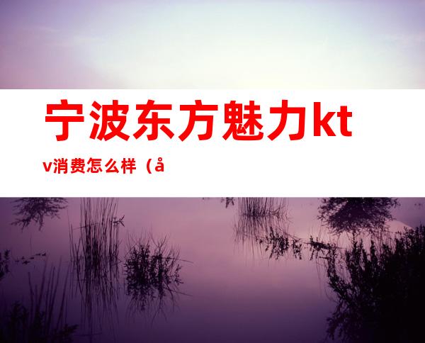 宁波东方魅力ktv消费怎么样（宁波东方魅力ktv消费怎么样）