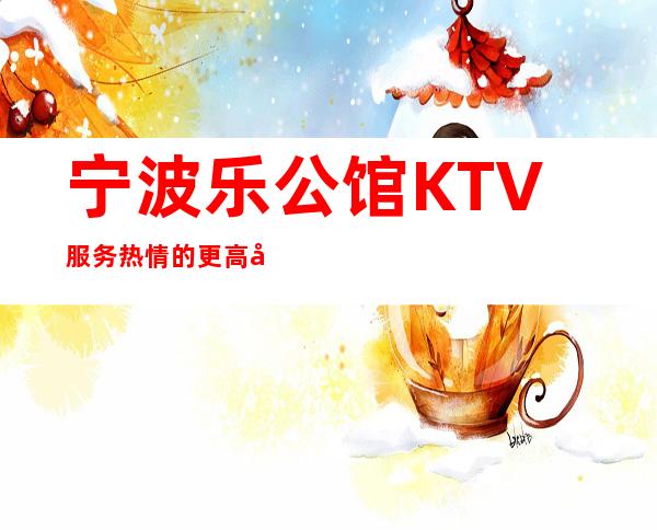 宁波乐公馆KTV服务热情的更高夜总会