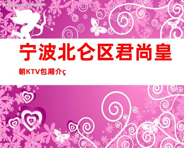 宁波北仑区君尚皇朝KTV包厢介绍-接待蕞优选择 – 宁波北仑商务KTV