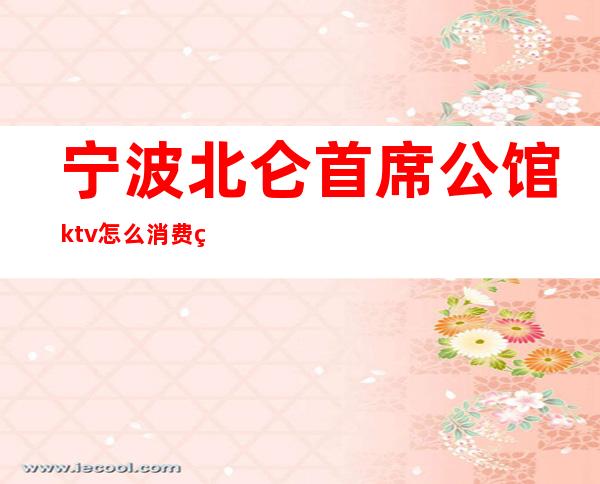 宁波北仑首席公馆ktv怎么消费的（宁波北仑ktv夜场）