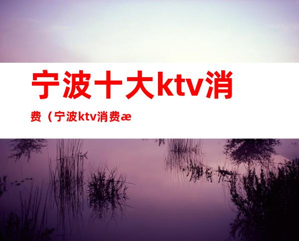 宁波十大ktv消费（宁波ktv消费最便宜的是哪家）