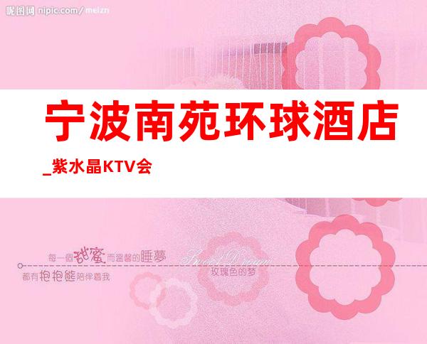 宁波南苑环球酒店_紫水晶KTV会所档次消费如何