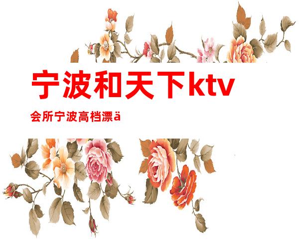 宁波和天下ktv会所宁波高档漂亮的夜总会 – 宁波海曙商务KTV