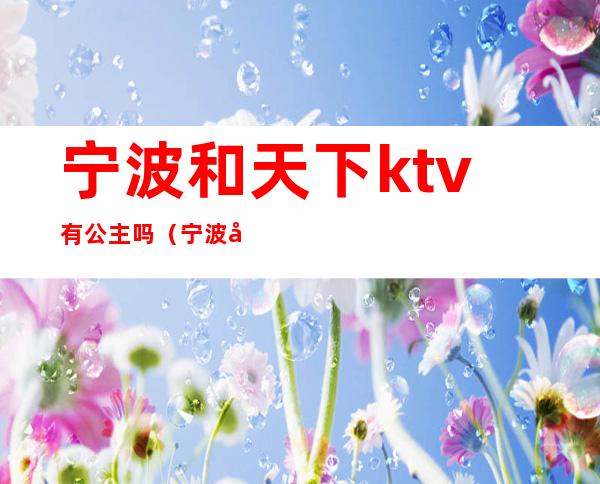 宁波和天下ktv有公主吗（宁波和天下ktv电话号码）