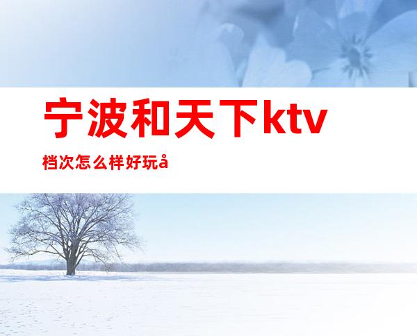 宁波和天下ktv档次怎么样好玩吗？消费如何高档豪华 – 宁波海曙商务KTV