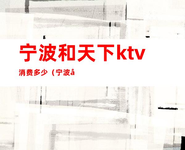 宁波和天下ktv消费多少（宁波和天下ktv消费多少）