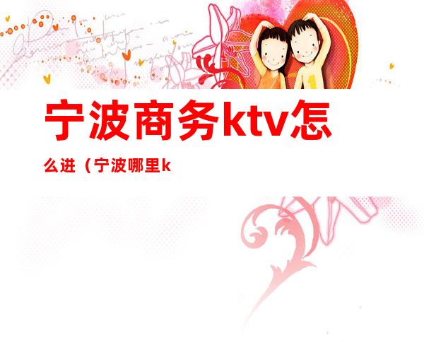 宁波商务ktv怎么进（宁波哪里ktv玩的开）