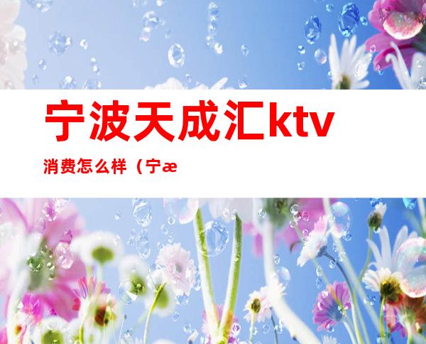 宁波天成汇ktv消费怎么样（宁波和天下ktv消费多少）