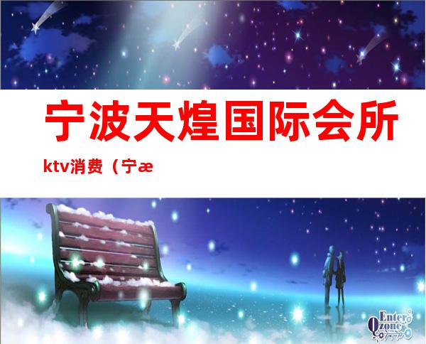 宁波天煌国际会所ktv消费（宁波天煌会所ktv小费是几百的）