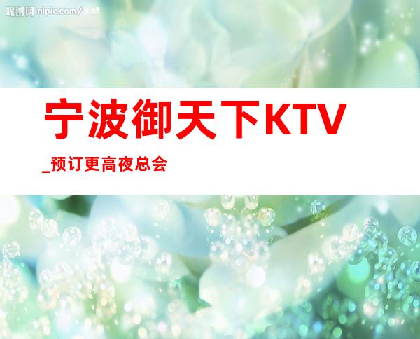 宁波御天下KTV_预订更高夜总会,预订喜爱风格！