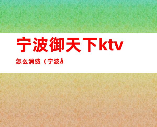 宁波御天下ktv怎么消费（宁波御天下ktv怎么样）