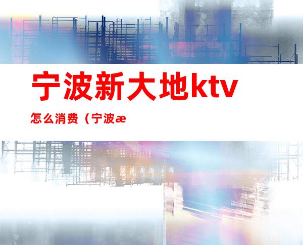 宁波新大地ktv怎么消费（宁波新大地ktv怎么消费划算）