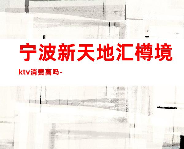 宁波新天地汇樽境ktv消费高吗-宁波新天地汇樽境XXO俱乐部消费怎么样