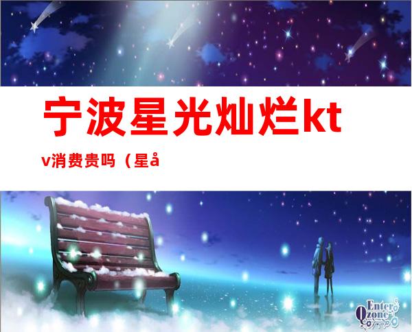 宁波星光灿烂ktv消费贵吗（星光灿烂ktv价格）