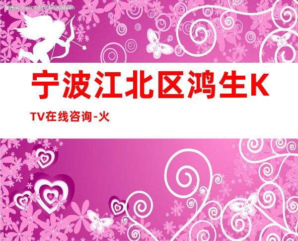 宁波江北区鸿生KTV在线咨询-火爆不容错过 – 宁波江北商务KTV