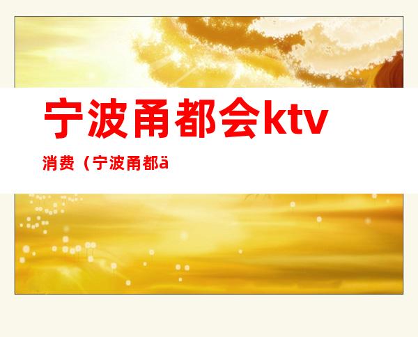 宁波甬都会ktv消费（宁波甬都会ktv消费多少）