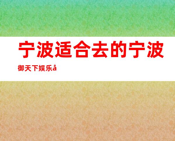 宁波适合去的宁波御天下娱乐夜总会，他好像适合你