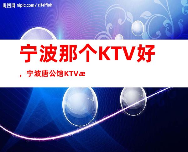 宁波那个KTV好，宁波唐公馆KTV消费价格 – 宁波海曙商务KTV