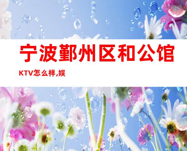 宁波鄞州区和公馆KTV怎么样,娱乐夜总会消费排名预订