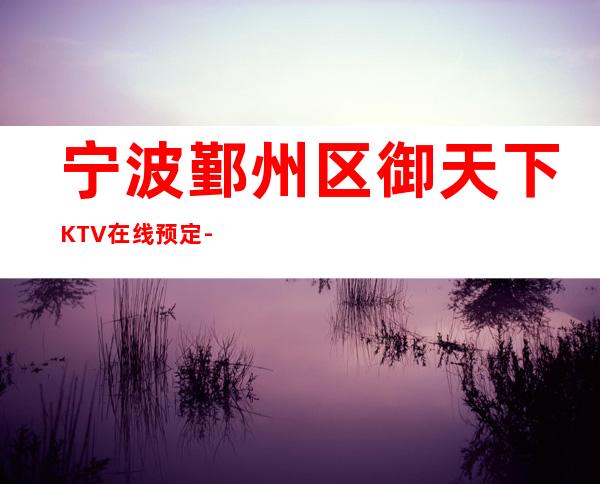 宁波鄞州区御天下KTV在线预定-不吭不骗的店 – 宁波鄞州商务KTV