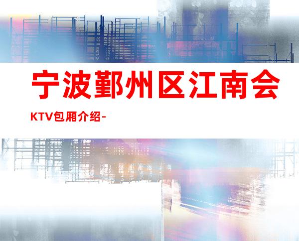 宁波鄞州区江南会KTV包厢介绍-评价实惠的店 – 宁波鄞州商务KTV