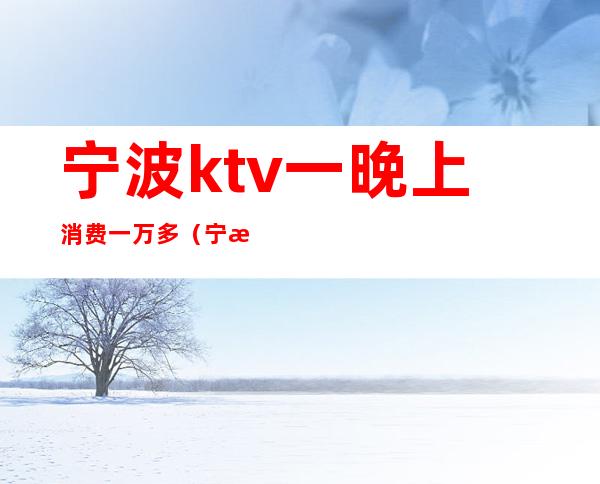 宁波ktv一晚上消费一万多（宁波500场KTV）