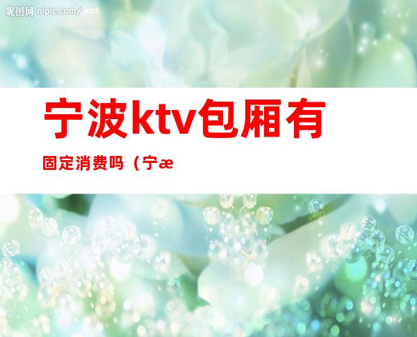 宁波ktv包厢有固定消费吗（宁波ktv包厢价格表）