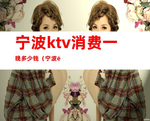 宁波ktv消费一晚多少钱（宁波附近ktv哪里最便宜）