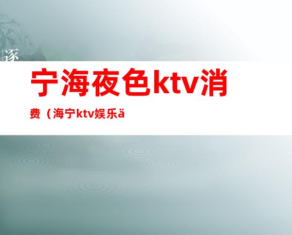 宁海夜色ktv消费（海宁ktv娱乐会所消费情况）