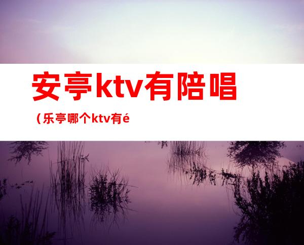 安亭ktv有陪唱（乐亭哪个ktv有陪唱的）