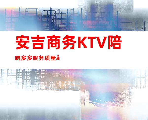 安吉商务KTV陪喝多多服务质量好 – 湖州安吉商务KTV