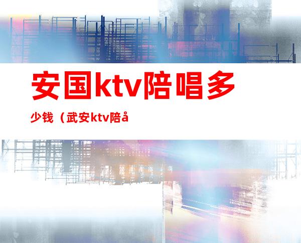 安国ktv陪唱多少钱（武安ktv陪唱多少钱）