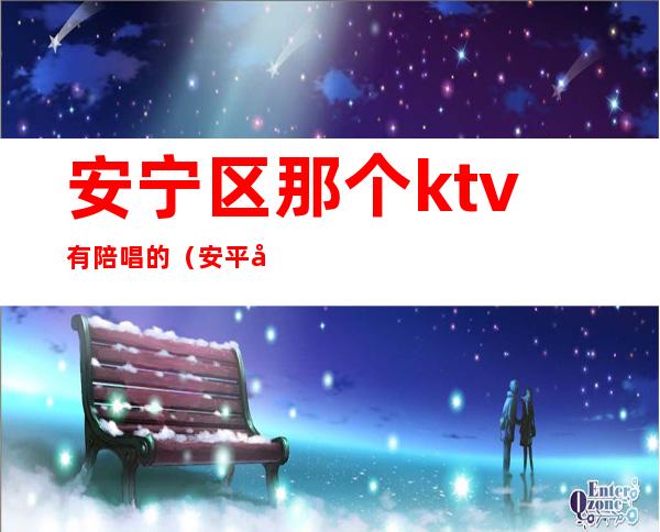 安宁区那个ktv有陪唱的（安平周边ktv哪里有陪唱的）