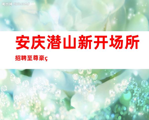 安庆潜山新开场所招聘至尊豪爵KTV新人优先上班