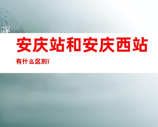 安庆站和安庆西站有什么区别（安庆站和安庆西站有什么区别吗）