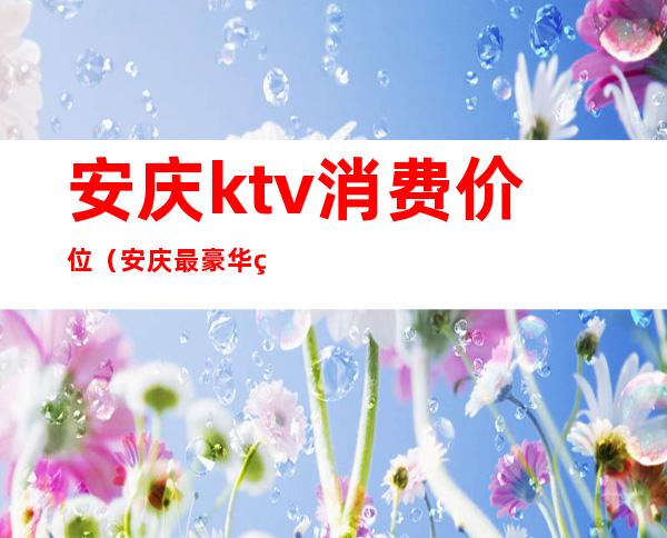 安庆ktv消费价位（安庆最豪华的ktv）