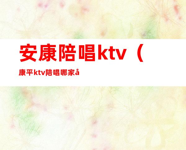 安康陪唱ktv（康平ktv陪唱哪家好）