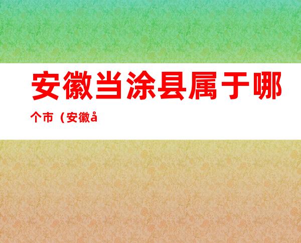 安徽当涂县属于哪个市（安徽当涂县属于哪个市管）