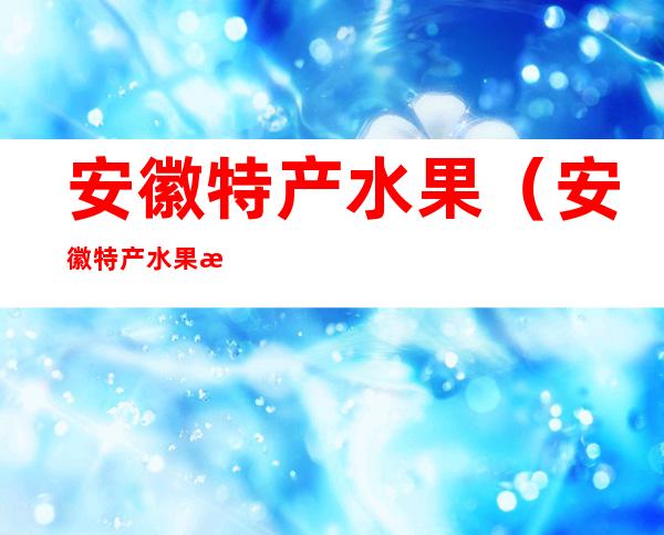 安徽特产水果（安徽特产水果是什么东西）