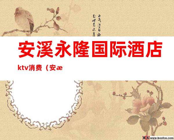 安溪永隆国际酒店ktv消费（安溪永隆国际酒店中餐厅电话）