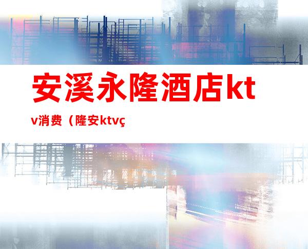 安溪永隆酒店ktv消费（隆安ktv电话号码）