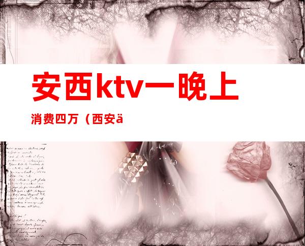 安西ktv一晚上消费四万（西安低价夜场KTV）