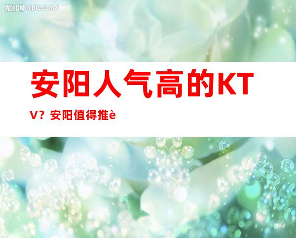 安阳人气高的KTV？安阳值得推荐的KTV有哪些？