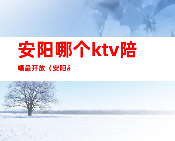 安阳哪个ktv陪唱最开放（安阳唱歌有陪唱的地方）