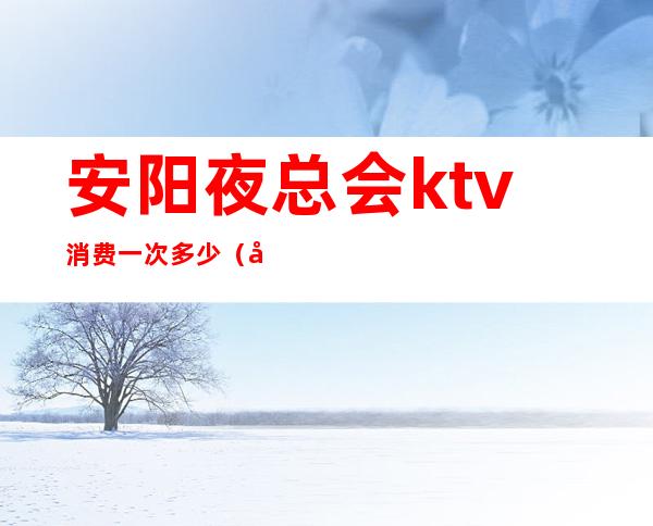 安阳夜总会ktv消费一次多少（安阳ktv价格）